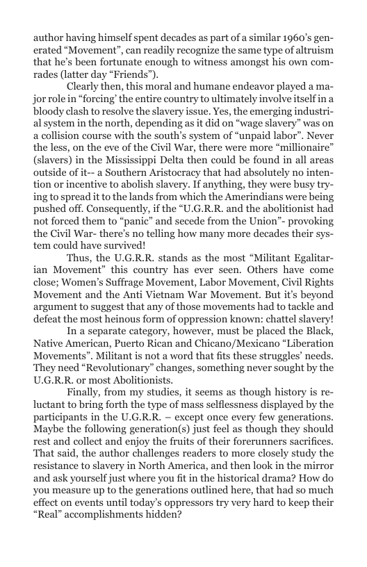 author having himself spent decades as part of a similar 1060’s gen- erated “Movement”, can readily recognize the same type of altruism that he’s been fortunate enough to witness amongst his own com- rades (latter day “Friends”).  Clearly then, this moral and humane endeavor played a ma- jor rolein “forcing’ the entire country to ultimately involve itselfin a bloody clash to resolve the slavery issue. Yes, the emerging industri- al system in the north, depending as it did on “wage slavery” was on a collision course with the south’s system of “unpaid labor”. Never the less, on the eve of the Civil War, there were more “millionaire” s) in the Mississippi Delta then could be found in all area a Southern Aristocracy that had absolutely no inten- tion or incentive to abolish slavery. If anything, they were busy try- ing to spread it to the lands from which the Amerindians were being pushed off. Consequently, if the “U.G.R.R. and the abolitionist had not forced them to “panic” and secede from the Union’- provoking the Civil War- there’s no telling how many more decades their sys- tem could have survived!  ‘Thus, the U.G.R.R. stands as the most “Militant Egalitar- ian Movement” this country has ever seen. Others have come close; Women’s Suffrage Movement, Labor Movement, Civil Rights Movement and the Anti Vietnam War Movement. But it’s beyond argument to suggest that any of those movements had to tackle and defeat the most heinous form of oppression known: chattel slavery!  In a separate category, however, must be placed the Black, Native American, Puerto Rican and Chicano/Mexicano “Liberation Movements”. Militant is not a word that fits these struggles’ need: ‘They need “Revolutionary” changes, something never sought by the U.G.R.R. or most Abolitionists.  Finally, from my studies, it seems as though history is re luctant to bring forth the type of mass selflessness displayed by the participants in the U.G.R.R. ~ except once every few generations. Maybe the following generations) just feel as though they should rest and collect and enjoy the fruits of their forerunners sacrifices. ‘That said, the author challenges readers to more closely study the resistance to slavery in North America, and then look in the mirror and ask yourself just where you fit in the historical drama? How do you measure up to the generations outlined here, that had so much effect on events until today’s oppressors try very hard to keep their “Real” accomplishments hidden?  